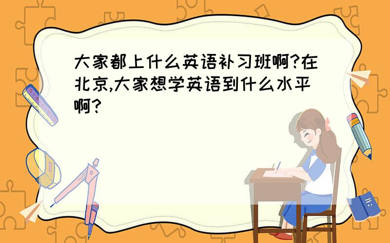 大家都上什么英语补习班啊?在北京,大家想学英语到什么水平啊?