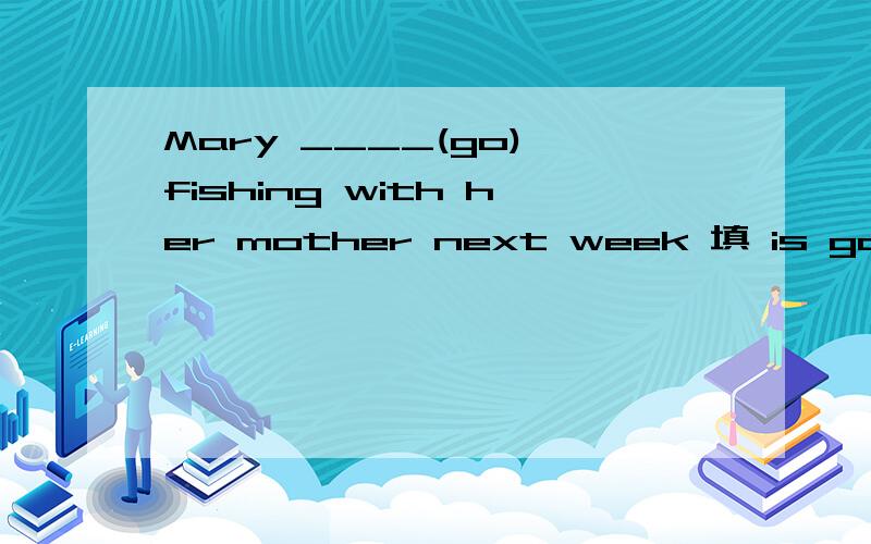 Mary ____(go) fishing with her mother next week 填 is going行么?表将来