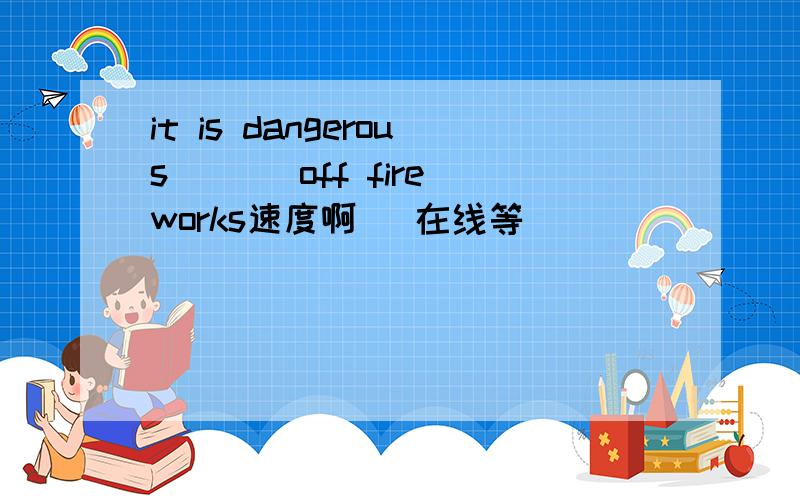 it is dangerous ( ) off fireworks速度啊   在线等
