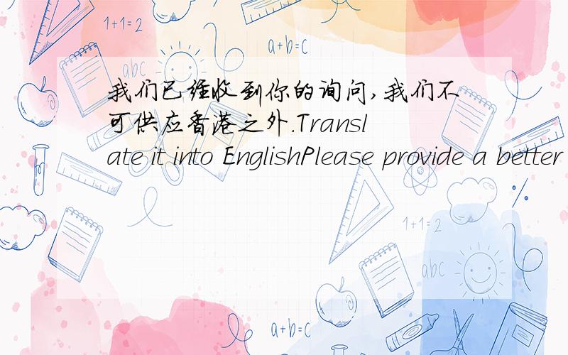 我们已经收到你的询问,我们不可供应香港之外.Translate it into EnglishPlease provide a better answer and explain in mandarin,1)We have received your enquiry ,we can't supply outside of Hong Kong.2)We received your enquiry,we can't su