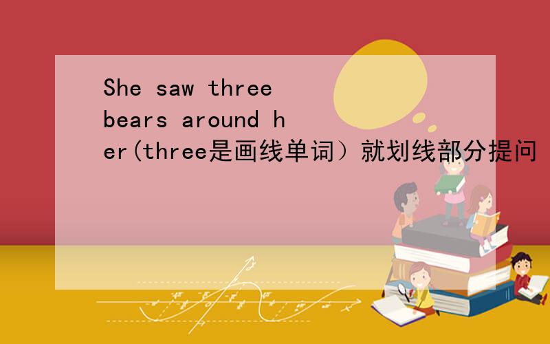 She saw three bears around her(three是画线单词）就划线部分提问 ___ ____bears ___ ____ ___around her