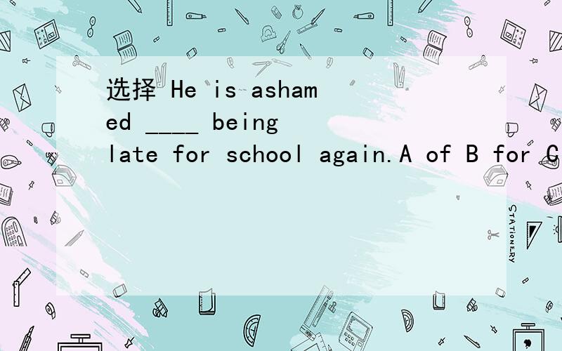 选择 He is ashamed ____ being late for school again.A of B for C at D to分析
