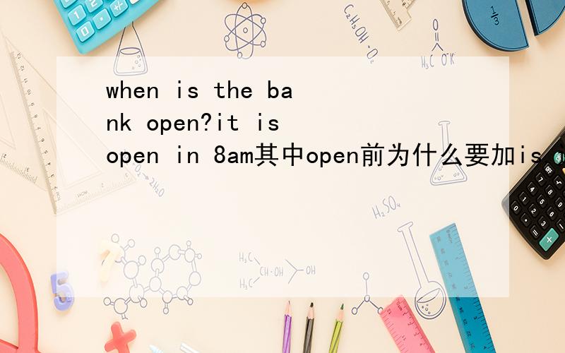 when is the bank open?it is open in 8am其中open前为什么要加is.还是应回答it open in 8am 省掉is
