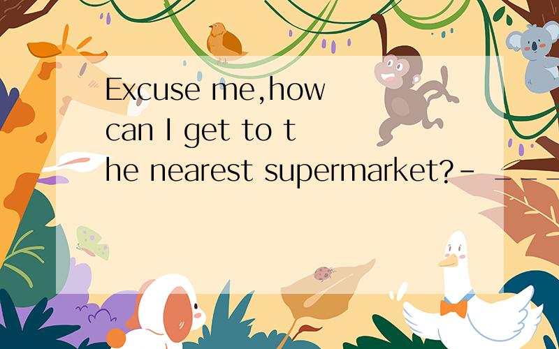Excuse me,how can I get to the nearest supermarket?– _______.