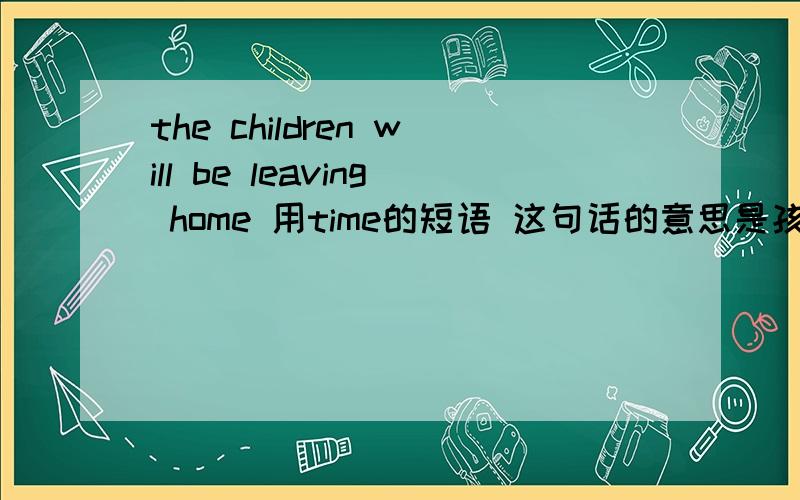 the children will be leaving home 用time的短语 这句话的意思是孩子们很快就要搬家了