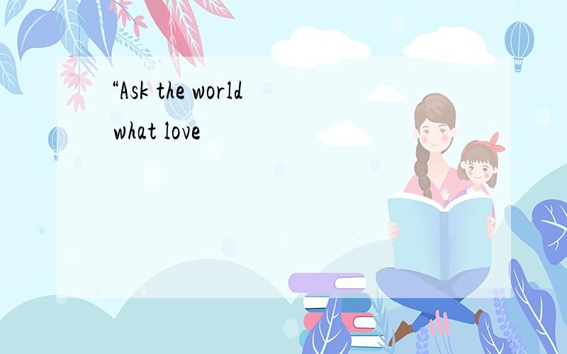 “Ask the world what love
