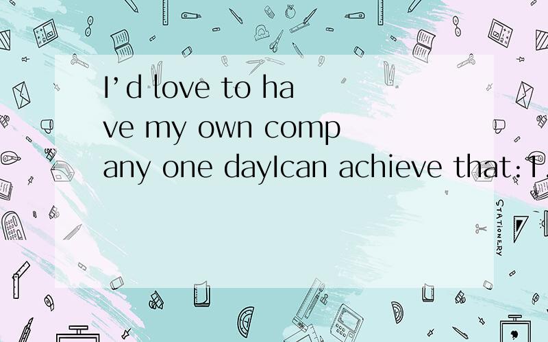 I’d love to have my own company one dayIcan achieve that:1.by working hard at school to learn as much as Ican2.by finding out how successful people did it3.by choosing to study the right subjects at university4.by haveing a winner's attitude：I ca