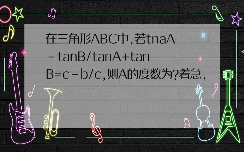 在三角形ABC中,若tnaA-tanB/tanA+tanB=c-b/c,则A的度数为?着急,