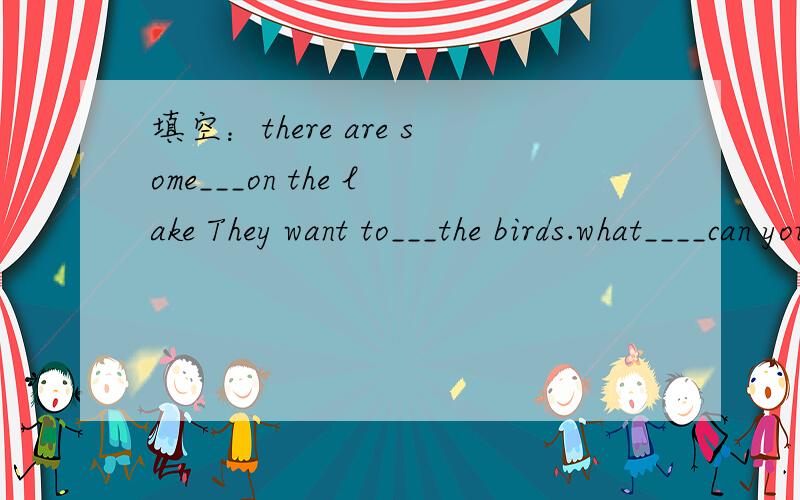 填空：there are some___on the lake They want to___the birds.what____can you see in the park