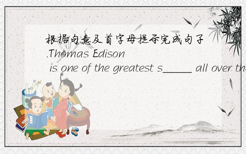 根据句意及首字母提示完成句子.Thomas Edison is one of the greatest s_____ all over the world.