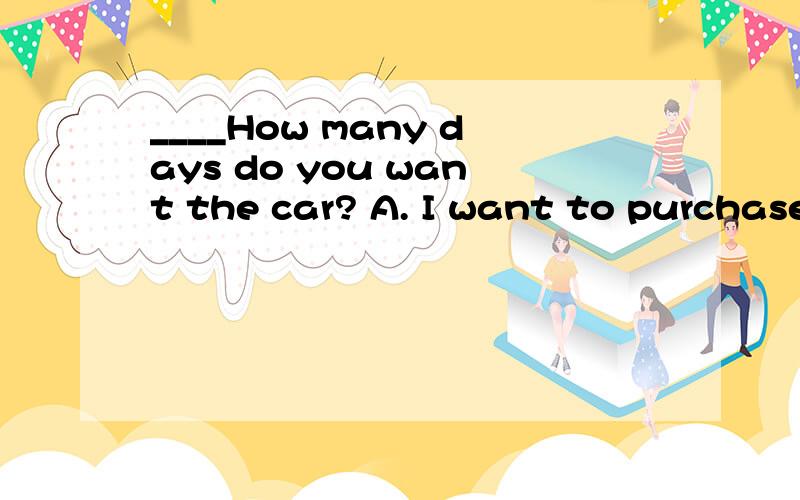 ____How many days do you want the car? A. I want to purchase a car, please.  B. I want to borrow a car, please.  C. I'd like to rent a car, please.  D. I'd like to buy a car, please.