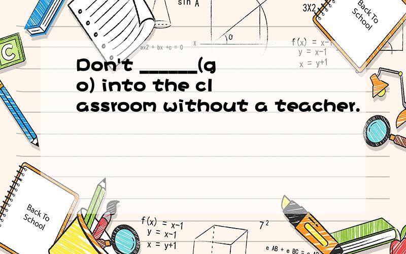 Don't ______(go) into the classroom without a teacher.