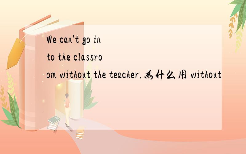 We can't go into the classroom without the teacher.为什么用 without