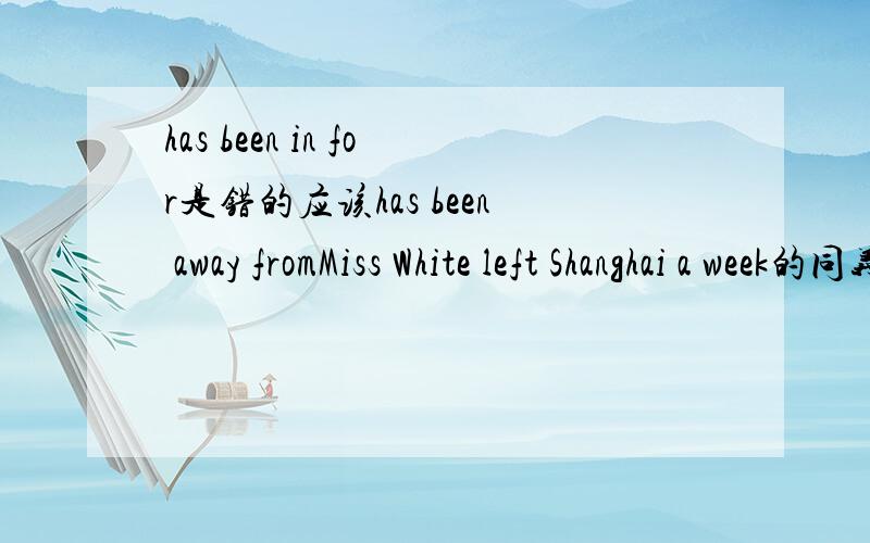 has been in for是错的应该has been away fromMiss White left Shanghai a week的同义转换