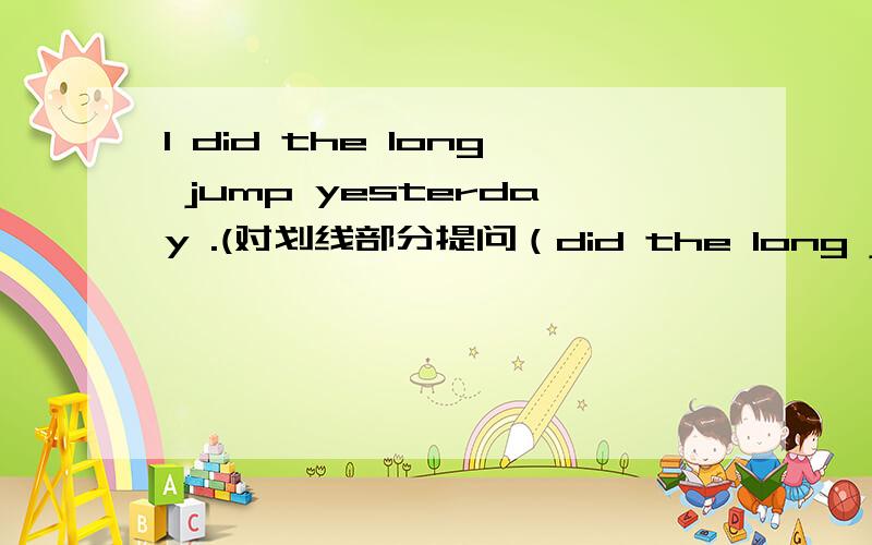 I did the long jump yesterday .(对划线部分提问（did the long jump)———— ———— you ———— yesterday