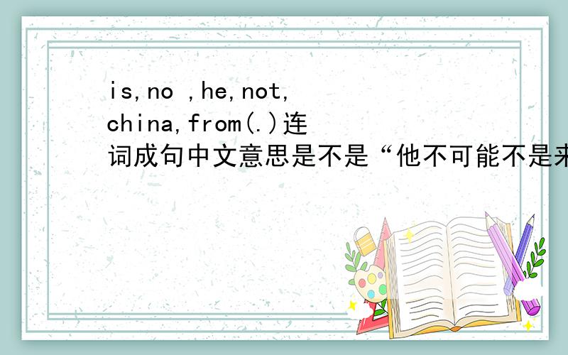 is,no ,he,not,china,from(.)连词成句中文意思是不是“他不可能不是来自中国.”?是不是he is not no from China