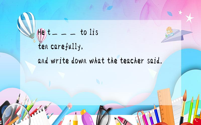 He t___ to listen carefully,and write down what the teacher said.