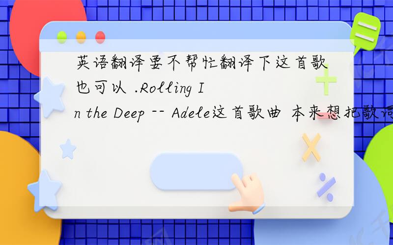 英语翻译要不帮忙翻译下这首歌也可以 .Rolling In the Deep -- Adele这首歌曲 本来想把歌词复制上来的 说什么字数过长 所以 要有软件的话发邮箱到437751750@qq.com 歌曲翻译也可以发至邮箱