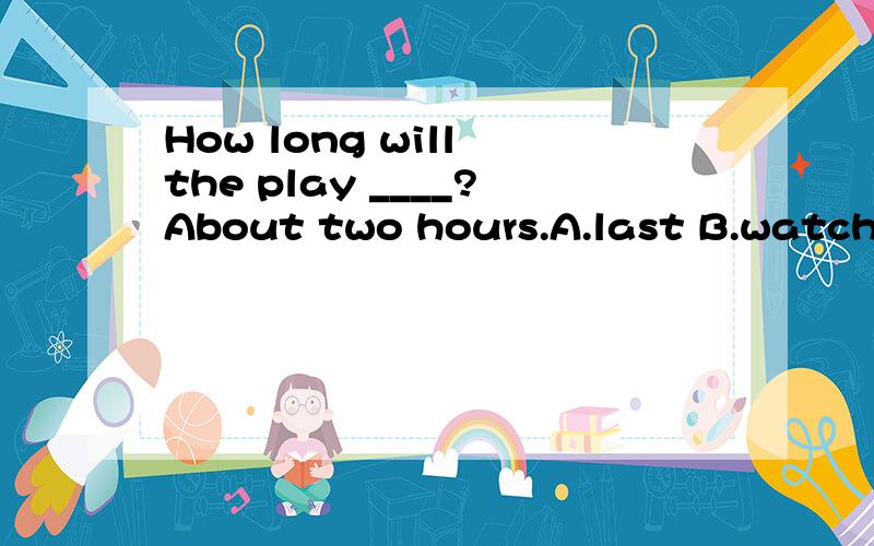 How long will the play ____?About two hours.A.last B.watch C.enjoy D.start 这道题为什么选 A