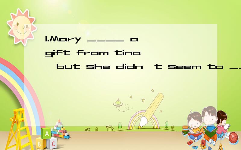 1.Mary ____ a gift from tina,but she didn't seem to _______it A.received;accept B.received 1.Mary ____ a gift from tina,but she didn't seem to _______itA.received;accept B.received receive C .accepted;accept D.accepted;receive