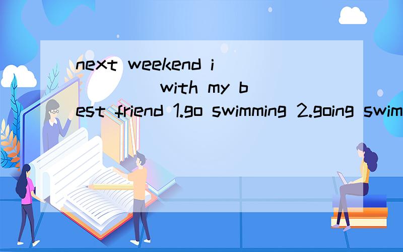 next weekend i ____with my best friend 1.go swimming 2.going swimming 3.went swimming4.am going swimming