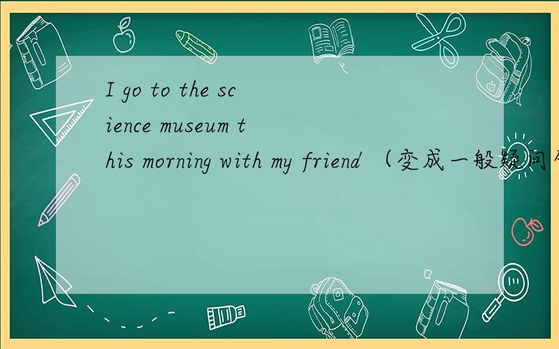 I go to the science museum this morning with my friend （变成一般疑问句