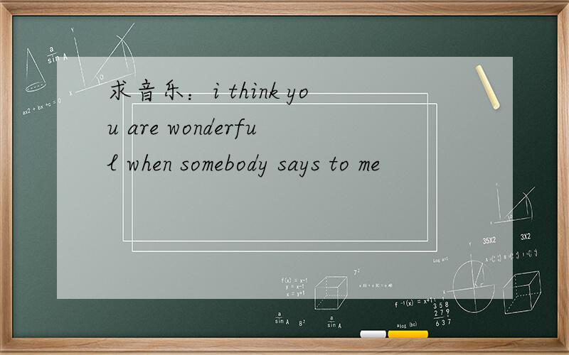 求音乐：i think you are wonderful when somebody says to me