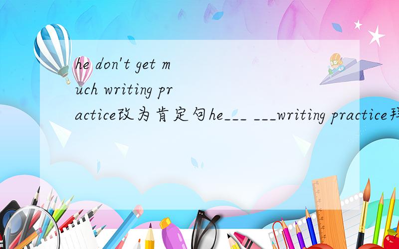 he don't get much writing practice改为肯定句he___ ___writing practice拜托各位了 3Q