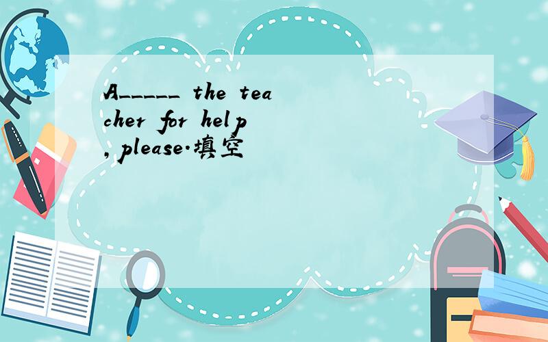 A_____ the teacher for help ,please.填空