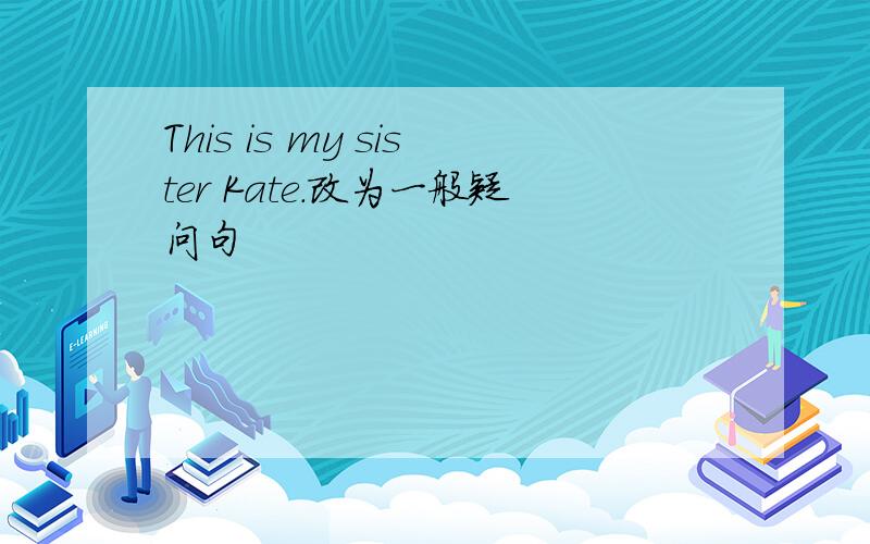 This is my sister Kate.改为一般疑问句