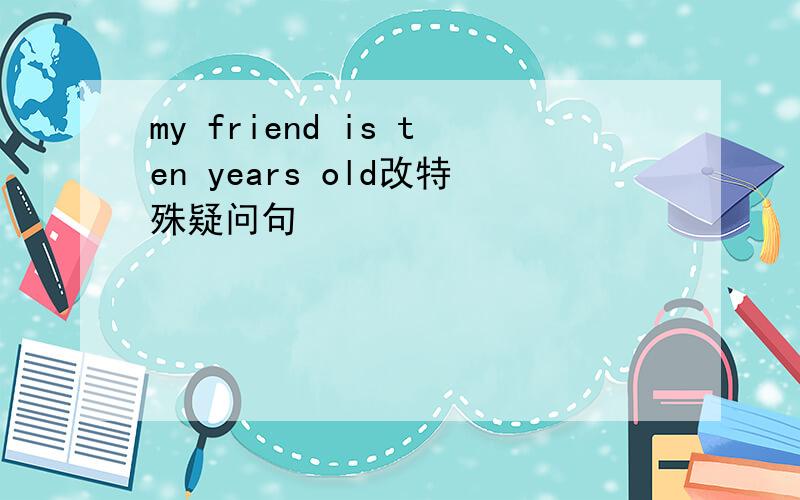 my friend is ten years old改特殊疑问句