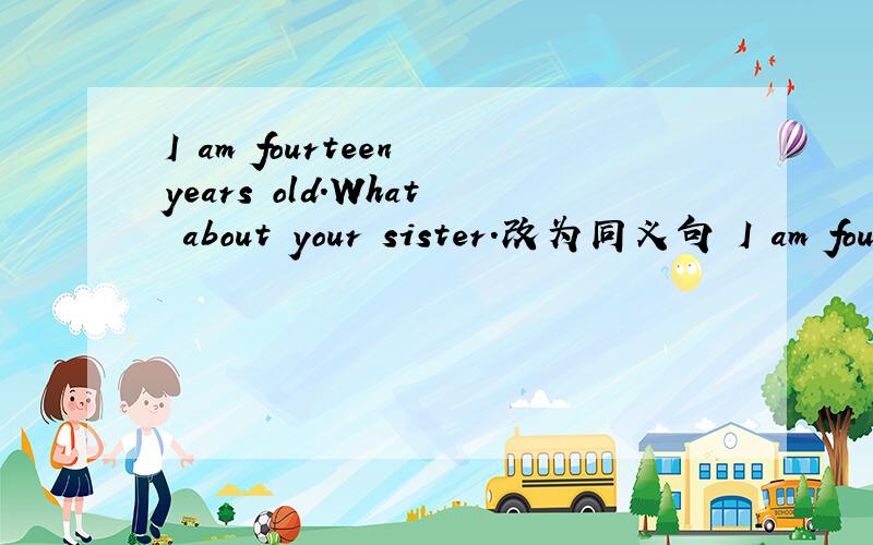I am fourteen years old.What about your sister.改为同义句 I am fourteen years old.（ ） （ ）yoI am fourteen years old.What about your sister.改为同义句I am fourteen years old.（ ） （ ）your sister.