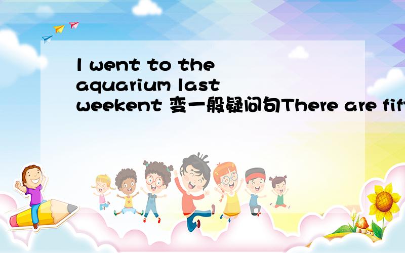 l went to the aquarium last weekent 变一般疑问句There are fifty students in our clans---------设为一般过去时态