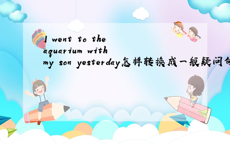 I went to the aquarium with my son yesterday怎样转换成一般疑问句
