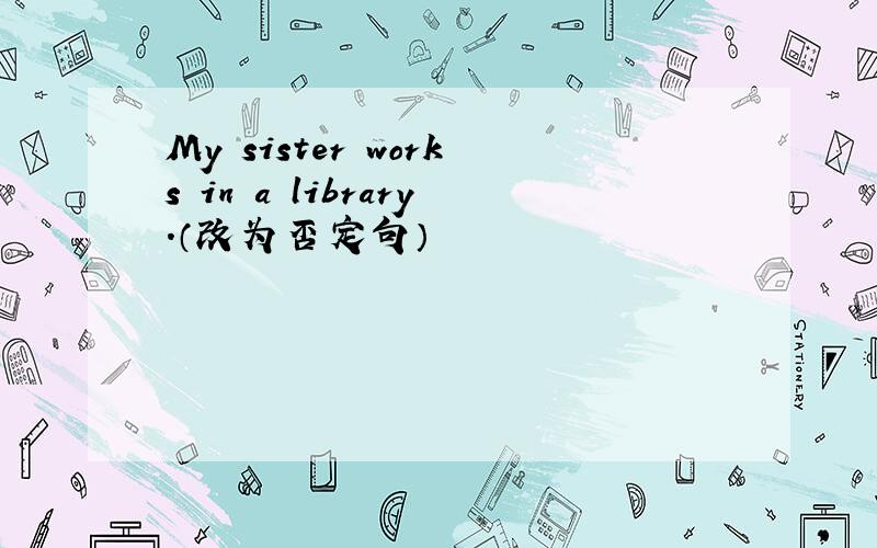 My sister works in a library.（改为否定句）