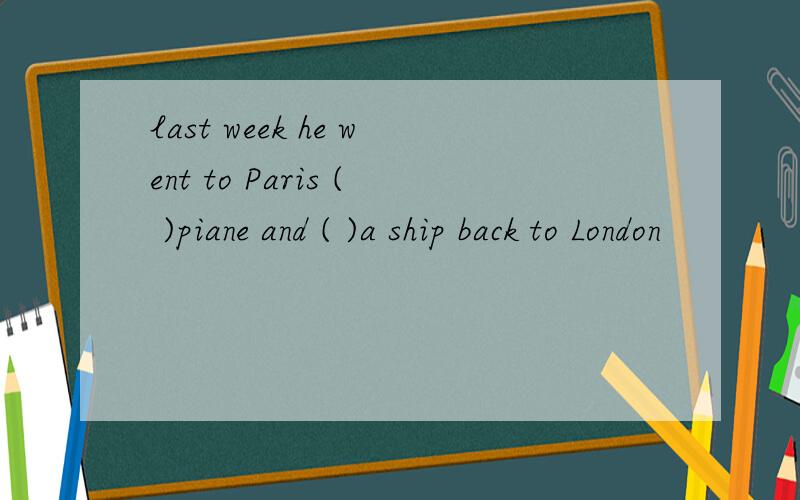 last week he went to Paris ( )piane and ( )a ship back to London