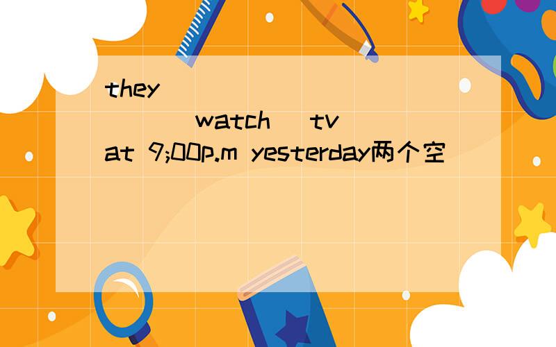 they_____ ______ [watch] tv at 9;00p.m yesterday两个空