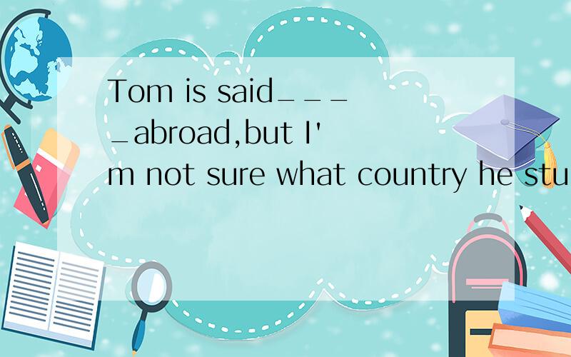 Tom is said____abroad,but I'm not sure what country he studied in.A.to have studiedB.to study C.to be studyingD.to have been studying