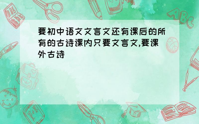 要初中语文文言文还有课后的所有的古诗课内只要文言文,要课外古诗