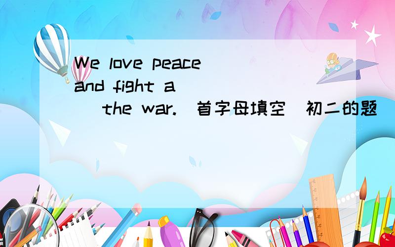 We love peace and fight a____ the war.(首字母填空）初二的题．要快啊!初二牛津版的．