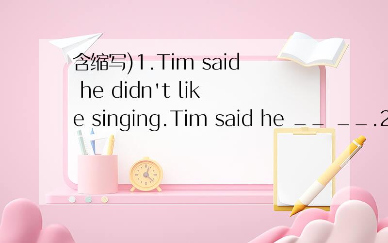 含缩写)1.Tim said he didn't like singing.Tim said he __ __.2.father told me he would keep working tonight.Father told me he wouldn't___ ___ tonight.