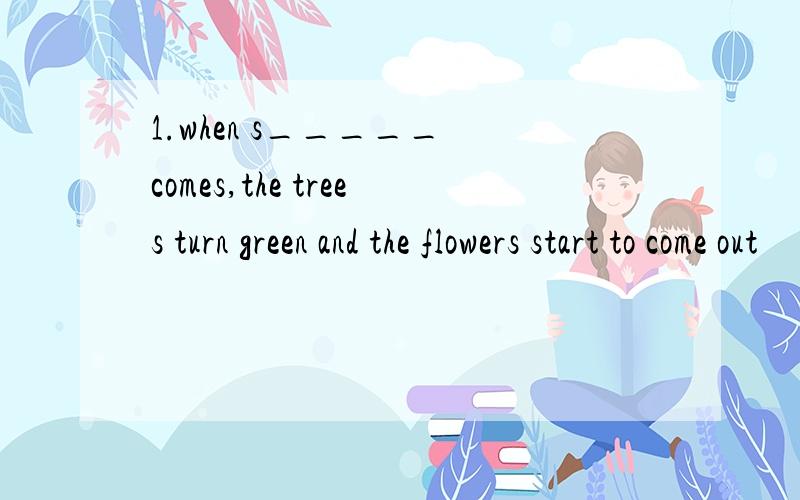 1.when s_____ comes,the trees turn green and the flowers start to come out