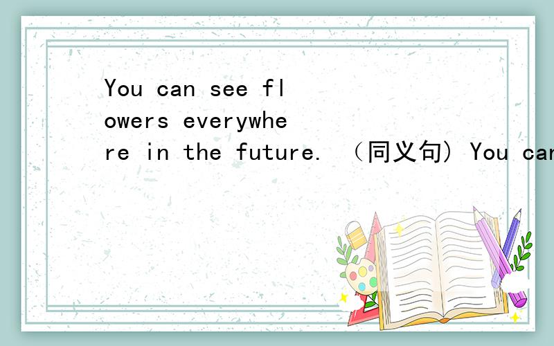 You can see flowers everywhere in the future. （同义句) You can see flowers ________ in the future.
