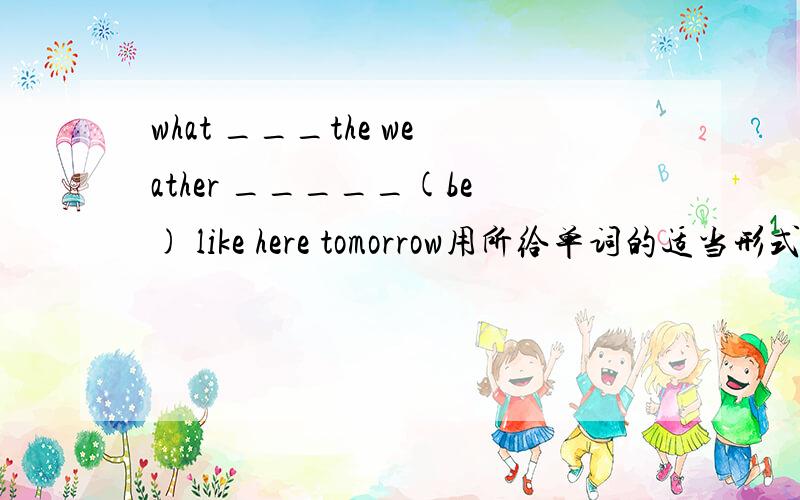 what ___the weather _____(be) like here tomorrow用所给单词的适当形式填空.