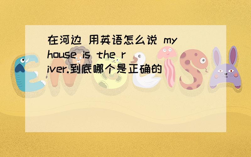 在河边 用英语怎么说 my house is the river.到底哪个是正确的