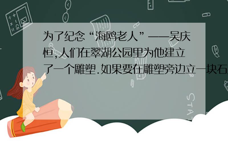 为了纪念“海鸥老人”——吴庆恒,人们在翠湖公园里为他建立了一个雕塑.如果要在雕塑旁边立一块石牌,上面刻写上几句对老人的简要评价,你认为这这几句话应该怎样写?（不超过100个字）
