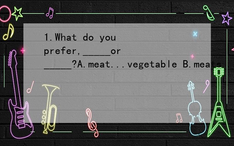 1.What do you prefer,_____or_____?A.meat...vegetable B.meats...vegetables C.meat...vegetables D.meats...vegetable2.Would you like to join us?-----Sorry,I am not ___as any of you.A.so a good player B.so good a player C.a player so good D.a so good pla