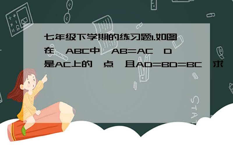 七年级下学期的练习题1.如图在△ABC中,AB=AC,D是AC上的一点,且AD=BD=BC,求∠A的度数