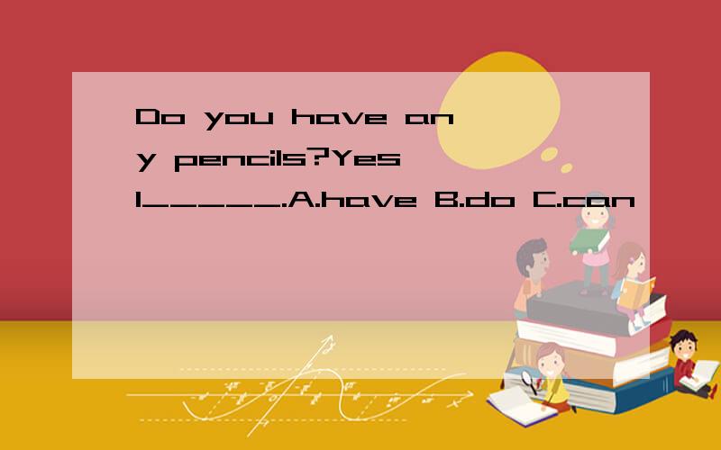 Do you have any pencils?Yes,I_____.A.have B.do C.can