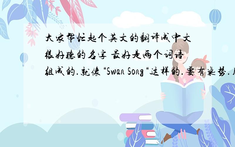 大家帮忙起个英文的翻译成中文很好听的名字 最好是两个词语组成的.就像“Swan Song“这样的.要有气势.用于合唱团团名!谢谢大家.如果好的话可以提高悬赏.